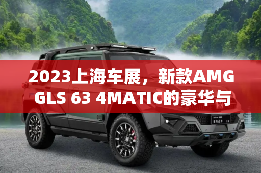2023上海车展，新款AMG GLS 63 4MATIC的豪华与性能盛宴,2023上海车展：新款AMG GLS 63 4MATIC
