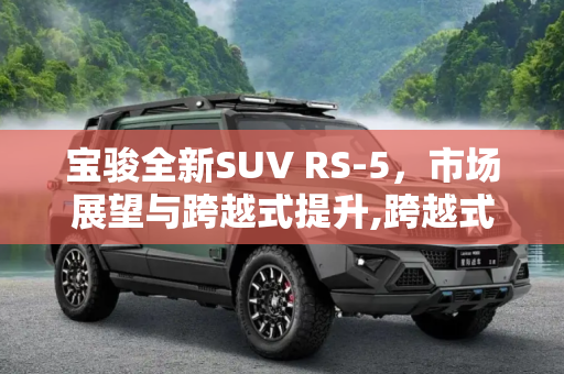 宝骏全新SUV RS-5，市场展望与跨越式提升,跨越式提升 宝骏全新SUV RS-5市场展望