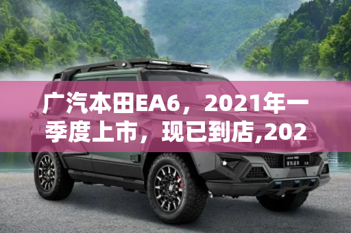 广汽本田EA6，2021年一季度上市，现已到店,2021年一季度上市 广汽本田EA6现已到店