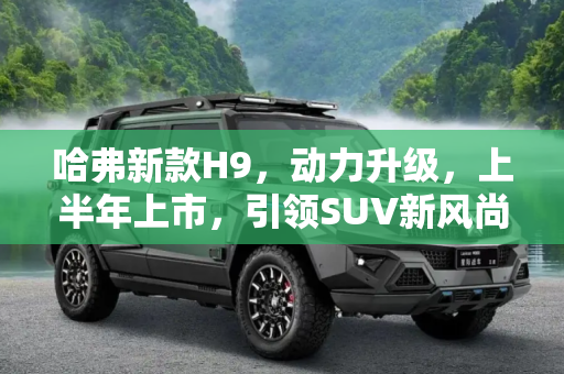 哈弗新款H9，动力升级，上半年上市，引领SUV新风尚,动力或升级 哈弗新款H9将于上半年上市
