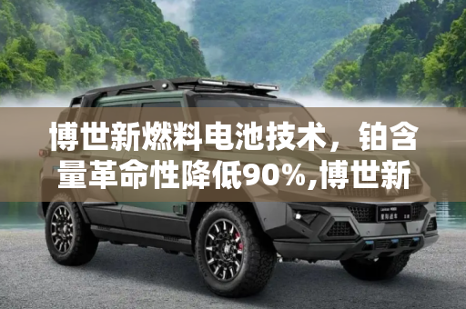 博世新燃料电池技术，铂含量革命性降低90%,博世新燃料电池铂含量比现有电池低90%