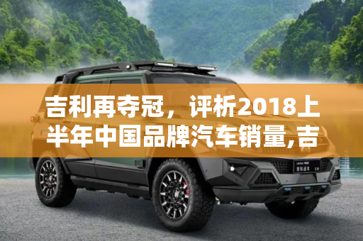 吉利再夺冠，评析2018上半年中国品牌汽车销量,吉利再夺冠 评2018上半年中国品牌销量