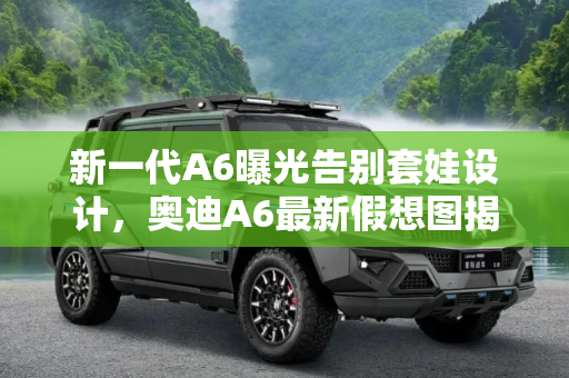新一代A6曝光告别套娃设计，奥迪A6最新假想图揭示未来趋势,不再“套娃” 新一代A6最新假想图曝光