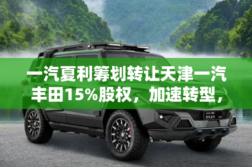 一汽夏利筹划转让天津一汽丰田15%股权，加速转型，聚焦新能源汽车领域,一汽夏利筹划转让天津一汽丰田15%股权