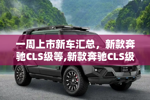 一周上市新车汇总，新款奔驰CLS级等,新款奔驰CLS级等 一周上市新车汇总