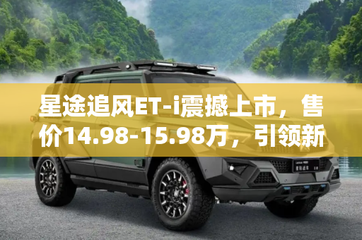 星途追风ET-i震撼上市，售价14.98-15.98万，引领新能源SUV新风尚,售14.98-15.98万 星途追风ET-i正式上市