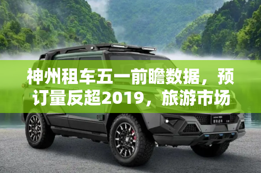 神州租车五一前瞻数据，预订量反超2019，旅游市场复苏势头强劲,神州租车五一前瞻数据：预订量反超2019