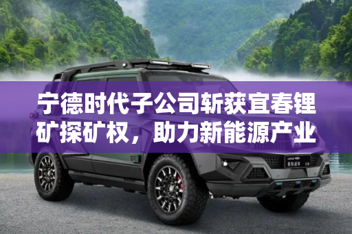 宁德时代子公司斩获宜春锂矿探矿权，助力新能源产业高质量发展,宁德时代子公司获得宜春锂矿探矿权