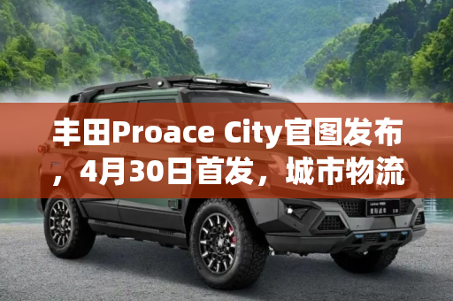 丰田Proace City官图发布，4月30日首发，城市物流新选择,4月30日首发 丰田Proace City官图发布