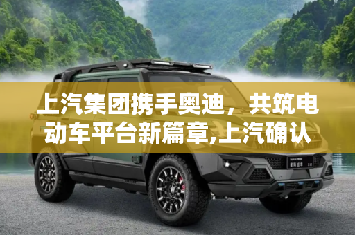 上汽集团携手奥迪，共筑电动车平台新篇章,上汽确认与奥迪共同研发电动车平台
