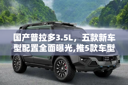 国产普拉多3.5L，五款新车型配置全面曝光,推5款车型 国产普拉多3.5L配置曝光