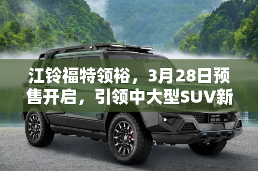 江铃福特领裕，3月28日预售开启，引领中大型SUV新风尚,江铃福特领裕将于3月28日正式开启预售