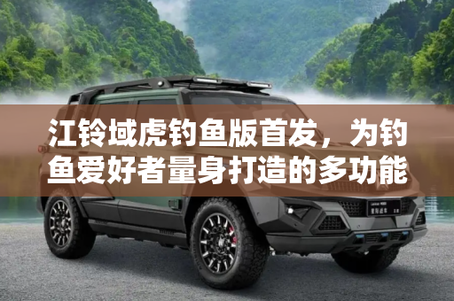 江铃域虎钓鱼版首发，为钓鱼爱好者量身打造的多功能皮卡,江铃域虎钓鱼版首发