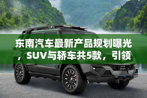 东南汽车最新产品规划曝光，SUV与轿车共5款，引领市场新潮流,SUV 轿车共5款 东南最新产品规划曝光