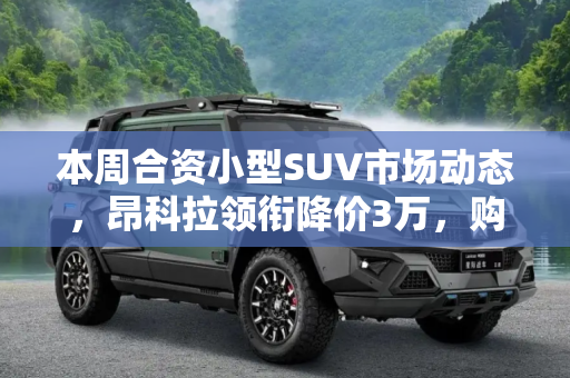本周合资小型SUV市场动态，昂科拉领衔降价3万，购车好时机到来,昂科拉降3万 本周合资小型SUV降价排行