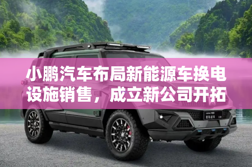 小鹏汽车布局新能源车换电设施销售，成立新公司开拓市场,新能源车换电设施销售 小鹏成立新公司