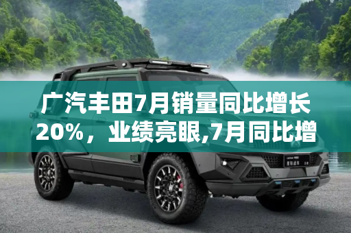 广汽丰田7月销量同比增长20%，业绩亮眼,7月同比增长20% 广汽丰田公布7月销量