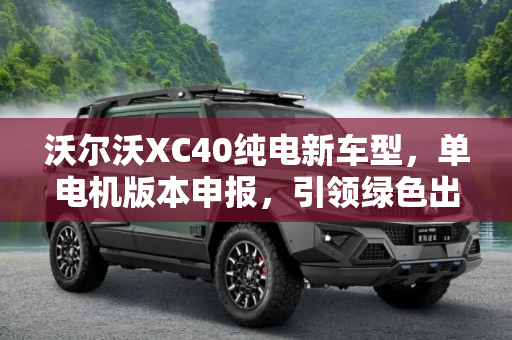 沃尔沃XC40纯电新车型，单电机版本申报，引领绿色出行新风尚,单电机版本 沃尔沃XC40纯电新车型申报