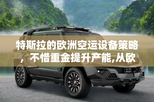 特斯拉的欧洲空运设备策略，不惜重金提升产能,从欧洲空运设备 特斯拉不惜重金提产能