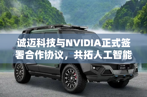 诚迈科技与NVIDIA正式签署合作协议，共拓人工智能与高性能计算新未来,诚迈科技与NVIDIA正式签署合作协议
