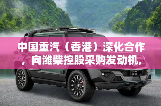 中国重汽（香港）深化合作，向潍柴控股采购发动机,中国重汽（香港）向潍柴控股采购发动机