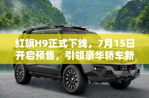 红旗H9正式下线，7月15日开启预售，引领豪华轿车新风尚,将于7月15日开启预售 红旗H9正式下线