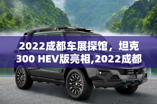 2022成都车展探馆，坦克300 HEV版亮相,2022成都车展探馆：坦克300 HEV版亮相