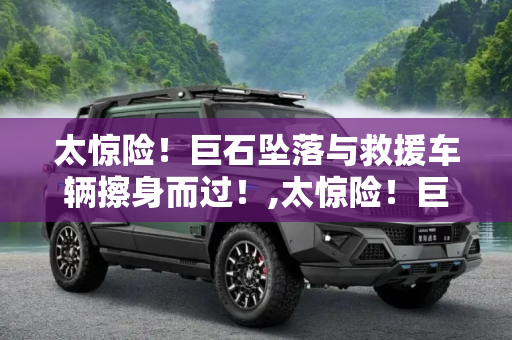 太惊险！巨石坠落与救援车辆擦身而过！,太惊险！巨石坠落与救援车辆擦身而过！