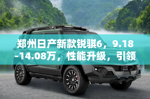 郑州日产新款锐骐6，9.18-14.08万，性能升级，引领皮卡新风尚,售9.18-14.08万 郑州日产新款锐骐6上市