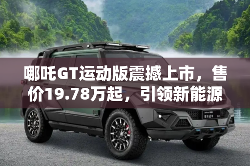 哪吒GT运动版震撼上市，售价19.78万起，引领新能源汽车新风尚,售19.78万起 哪吒GT运动版正式上市