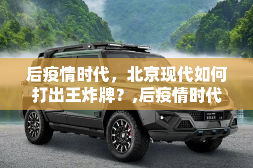后疫情时代，北京现代如何打出王炸牌？,后疫情时代，北京现代如何打出王炸牌？