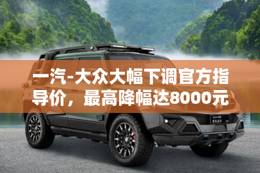 一汽-大众大幅下调官方指导价，最高降幅达8000元,最高降8000元 一汽-大众下调官方指导价