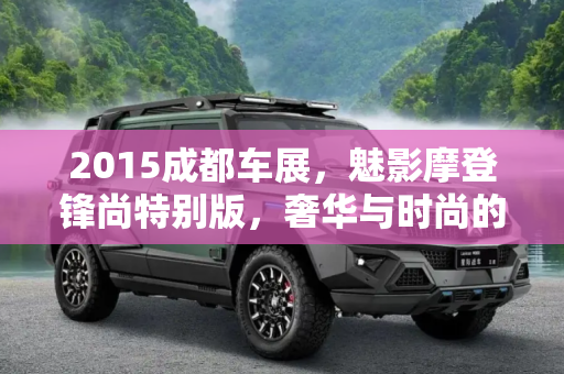 2015成都车展，魅影摩登锋尚特别版，奢华与时尚的完美融合,2015成都车展：魅影摩登锋尚特别版亮相