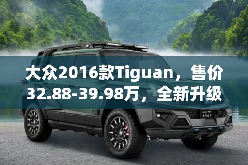 大众2016款Tiguan，售价32.88-39.98万，全新升级上市,售32.88-39.98万 大众2016款Tiguan上市