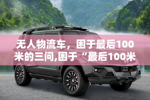 无人物流车，困于最后100米的三问,困于“最后100米” 无人物流车有三问