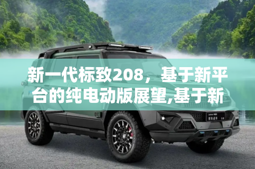 新一代标致208，基于新平台的纯电动版展望,基于新平台 新一代标致208将推纯电动版