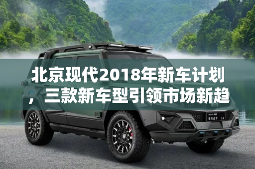 北京现代2018年新车计划，三款新车型引领市场新趋势,推3款新车型 曝北京现代2018新车计划