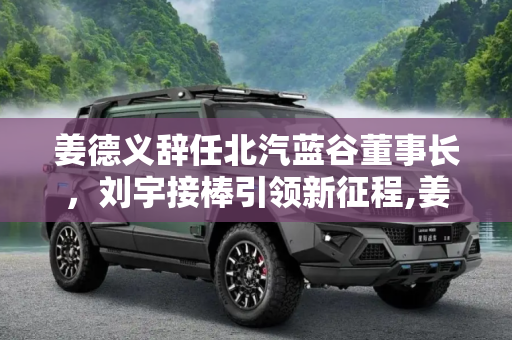 姜德义辞任北汽蓝谷董事长，刘宇接棒引领新征程,姜德义辞职 刘宇接任北汽蓝谷董事长