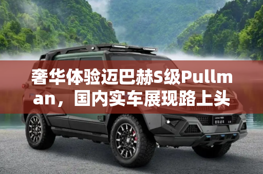 奢华体验迈巴赫S级Pullman，国内实车展现路上头等舱魅力,路上头等舱 迈巴赫S级Pullman国内实车