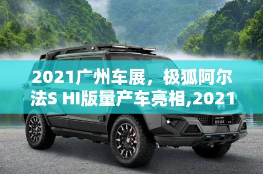 2021广州车展，极狐阿尔法S HI版量产车亮相,2021广州车展：极狐阿尔法S HI版量产车