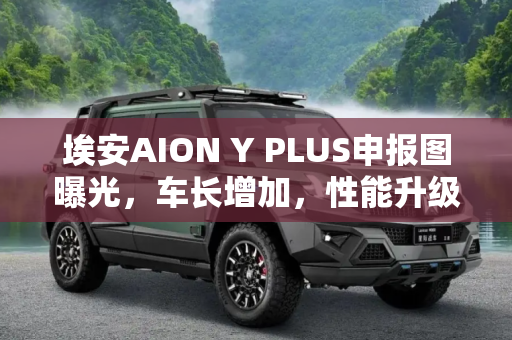 埃安AION Y PLUS申报图曝光，车长增加，性能升级,车长增加 埃安AION Y PLUS申报图曝光