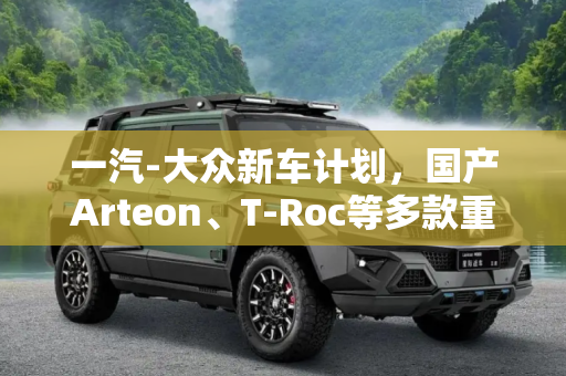 一汽-大众新车计划，国产Arteon、T-Roc等多款重磅车型即将亮相,国产Arteon/T-Roc等 一汽-大众新车计划