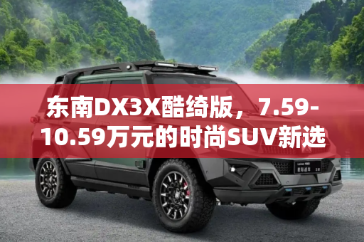 东南DX3X酷绮版，7.59-10.59万元的时尚SUV新选择,售7.59-10.59万元 东南DX3X酷绮版上市