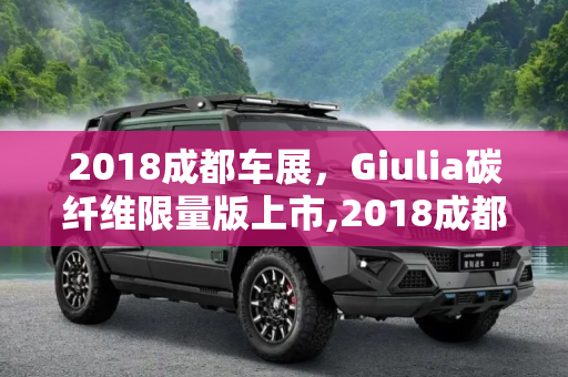 2018成都车展，Giulia碳纤维限量版上市,2018成都车展:Giulia碳纤维限量版上市