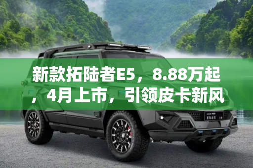 新款拓陆者E5，8.88万起，4月上市，引领皮卡新风尚,预售8.88万起 新款拓陆者E5将于4月上市