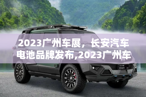 2023广州车展，长安汽车电池品牌发布,2023广州车展：长安汽车电池品牌发布
