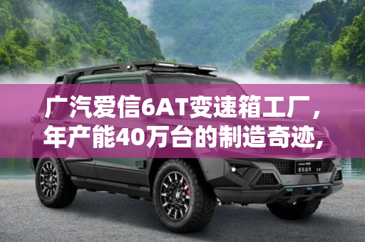 广汽爱信6AT变速箱工厂，年产能40万台的制造奇迹,年产能40万台 看广汽爱信6AT变速箱工厂