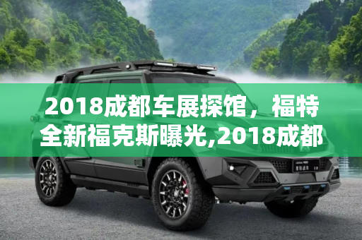 2018成都车展探馆，福特全新福克斯曝光,2018成都车展探馆：福特全新福克斯曝光