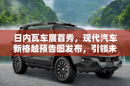 日内瓦车展首秀，现代汽车新格越预告图发布，引领未来出行新趋势,日内瓦车展首秀 现代再发新格越预告图