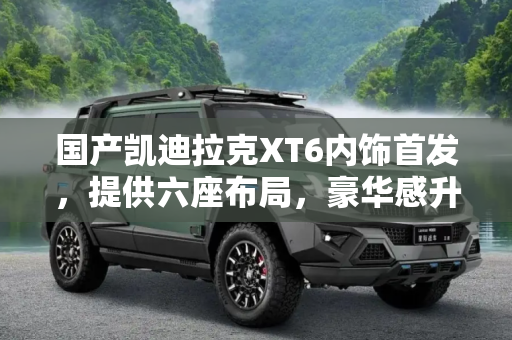 国产凯迪拉克XT6内饰首发，提供六座布局，豪华感升级,提供六座布局 国产凯迪拉克XT6内饰首发